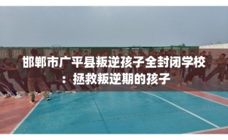 邯郸市广平县叛逆孩子全封闭学校：拯救叛逆期的孩子