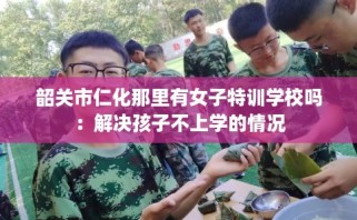 韶关市仁化那里有女子特训学校吗：解决孩子不上学的情况