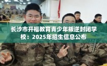 长沙市开福教育青少年叛逆封闭学校:2025年招生信息公布