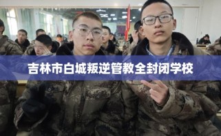 吉林市白城叛逆管教全封闭学校