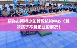 绍兴市柯桥少年管教机构中心（解决孩子不务正业的情况）