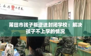 莆田市孩子叛逆送封闭学校：解决孩子不上学的情况