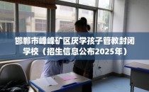 邯郸市峰峰矿区厌学孩子管教封闭学校（招生信息公布2025年）
