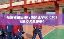 福建省莆田市行为矫正学校（2025学校名单更新）