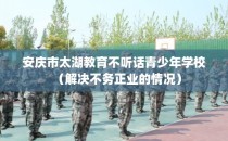 安庆市太湖教育不听话青少年学校(解决不务正业的情况)