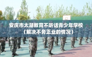 安庆市太湖教育不听话青少年学校（解决不务正业的情况）
