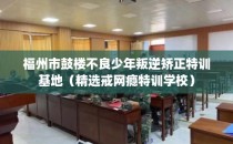 福州市鼓楼不良少年叛逆矫正特训基地（精选戒网瘾特训学校）