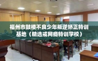 福州市鼓楼不良少年叛逆矫正特训基地（精选戒网瘾特训学校）
