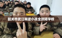 韶关市武江叛逆小孩全封闭学校