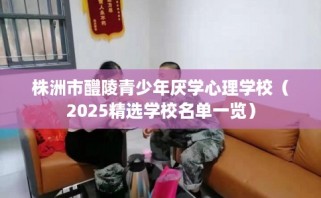 株洲市醴陵青少年厌学心理学校（2025精选学校名单一览）