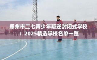 郑州市二七青少年叛逆封闭式学校：2025精选学校名单一览