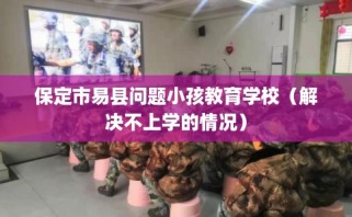 保定市易县问题小孩教育学校（解决不上学的情况）