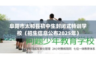 阜阳市太和县初中生封闭式特训学校（招生信息公布2025年）