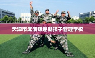 天津市武清叛逆期孩子管理学校