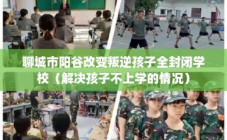 聊城市阳谷改变叛逆孩子全封闭学校（解决孩子不上学的情况）