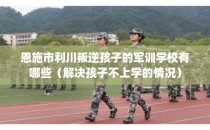 恩施市利川叛逆孩子的军训学校有哪些（解决孩子不上学的情况）