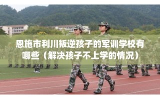 恩施市利川叛逆孩子的军训学校有哪些（解决孩子不上学的情况）