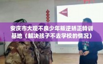 安庆市大观不良少年叛逆矫正特训基地（解决孩子不去学校的情况）