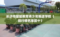 长沙市望城教育青少年叛逆学校（排行榜名单前十）