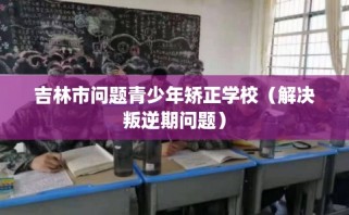 吉林市问题青少年矫正学校（解决叛逆期问题）