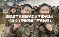 秦皇岛市昌黎县早恋厌学孩子封闭式学校（受教育部门严格监管）