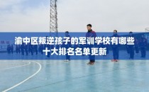 渝中区叛逆孩子的军训学校有哪些十大排名名单更新