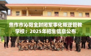 焦作市沁阳全封闭军事化叛逆管教学校：2025年招生信息公布