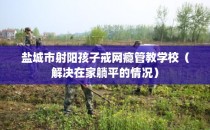 盐城市射阳孩子戒网瘾管教学校（解决在家躺平的情况）