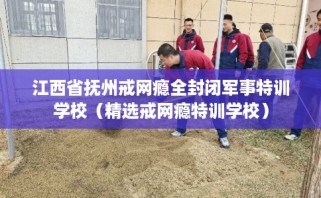 江西省抚州戒网瘾全封闭军事特训学校（精选戒网瘾特训学校）