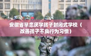 安徽省早恋厌学孩子封闭式学校（改善孩子不良行为习惯）