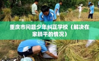 重庆市问题少年纠正学校（解决在家躺平的情况）