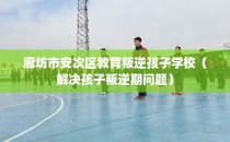 廊坊市安次区教育叛逆孩子学校（解决孩子叛逆期问题）