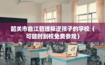 韶关市曲江管理叛逆孩子的学校（可随时到校免费参观）