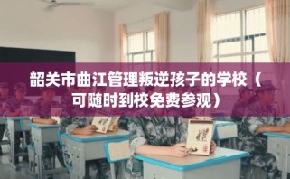 韶关市曲江管理叛逆孩子的学校（可随时到校免费参观）