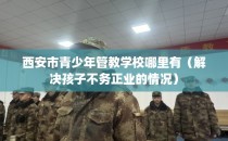 西安市青少年管教学校哪里有（解决孩子不务正业的情况）