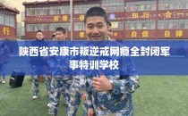陕西省安康市叛逆戒网瘾全封闭军事特训学校