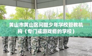 黄山市黄山区问题少年学校管教机构（专门戒游戏瘾的学校）