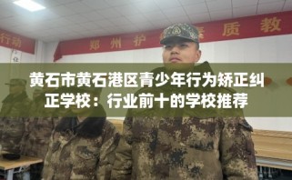 黄石市黄石港区青少年行为矫正纠正学校：行业前十的学校推荐
