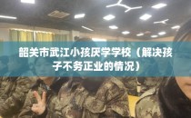 韶关市武江小孩厌学学校（解决孩子不务正业的情况）