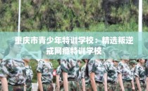 重庆市青少年特训学校：精选叛逆戒网瘾特训学校