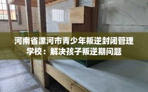 河南省漯河市青少年叛逆封闭管理学校：解决孩子叛逆期问题