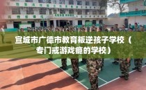 宣城市广德市教育叛逆孩子学校（专门戒游戏瘾的学校）