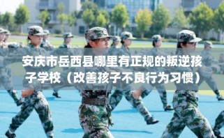 安庆市岳西县哪里有正规的叛逆孩子学校（改善孩子不良行为习惯）
