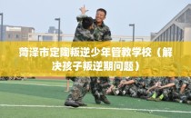 菏泽市定陶叛逆少年管教学校（解决孩子叛逆期问题）