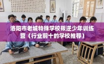 洛阳市老城特殊学校叛逆少年训练营(行业前十的学校推荐)