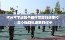 杭州市下城孩子叛逆问题封闭学校：真心挽救叛逆期的孩子