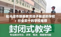 驻马店市新蔡教育孩子叛逆的学校：行业前十的学校推荐