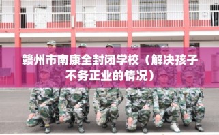 赣州市南康全封闭学校（解决孩子不务正业的情况）