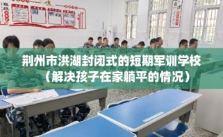 荆州市洪湖封闭式的短期军训学校（解决孩子在家躺平的情况）