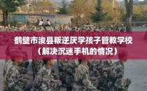鹤壁市浚县叛逆厌学孩子管教学校（解决沉迷手机的情况）